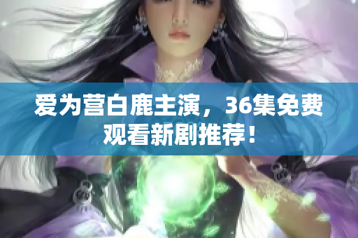 爱为营白鹿主演，36集免费观看新剧推荐！
