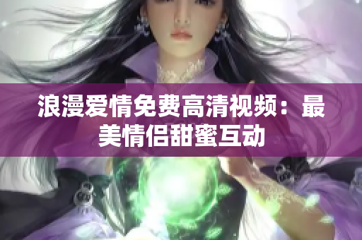 浪漫爱情免费高清视频：最美情侣甜蜜互动