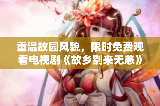 重温故园风貌，限时免费观看电视剧《故乡别来无恙》