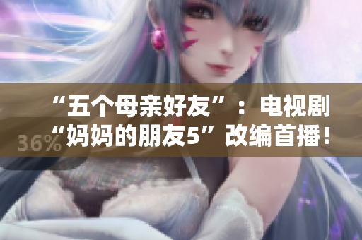 “五个母亲好友”：电视剧“妈妈的朋友5”改编首播！
