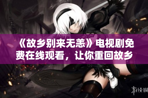 《故乡别来无恙》电视剧免费在线观看，让你重回故乡记忆之旅