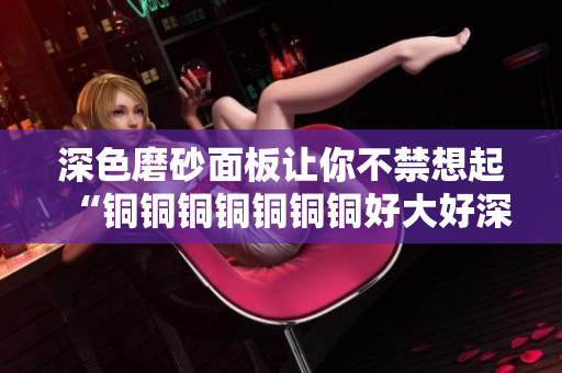 深色磨砂面板让你不禁想起“铜铜铜铜铜铜铜好大好深”