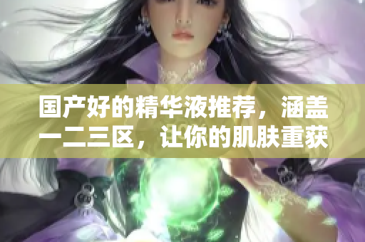 国产好的精华液推荐，涵盖一二三区，让你的肌肤重获年轻光彩