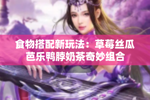 食物搭配新玩法：草莓丝瓜芭乐鸭脖奶茶奇妙组合