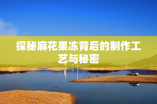 探秘麻花果冻背后的制作工艺与秘密