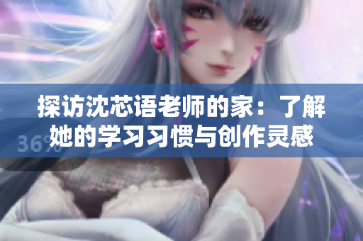 探访沈芯语老师的家：了解她的学习习惯与创作灵感