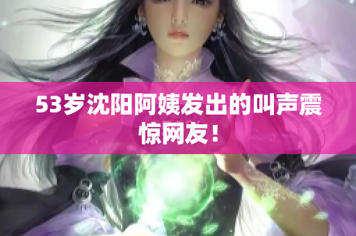 53岁沈阳阿姨发出的叫声震惊网友！