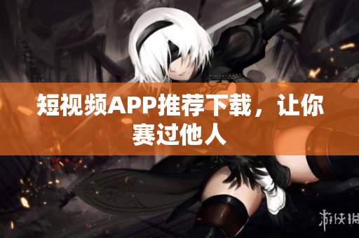 短视频APP推荐下载，让你赛过他人