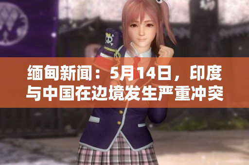 缅甸新闻：5月14日，印度与中国在边境发生严重冲突