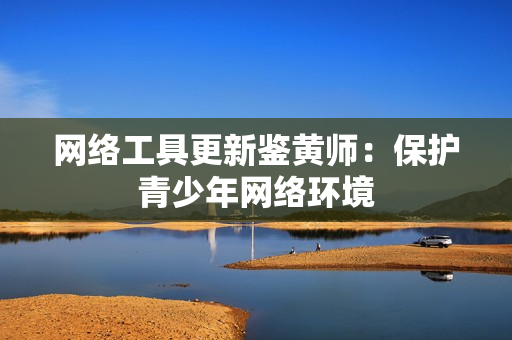 网络工具更新鉴黄师：保护青少年网络环境