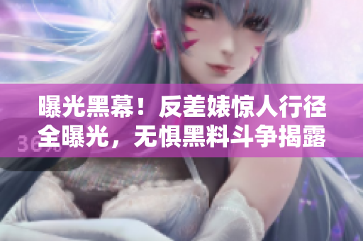 曝光黑幕！反差婊惊人行径全曝光，无惧黑料斗争揭露真相