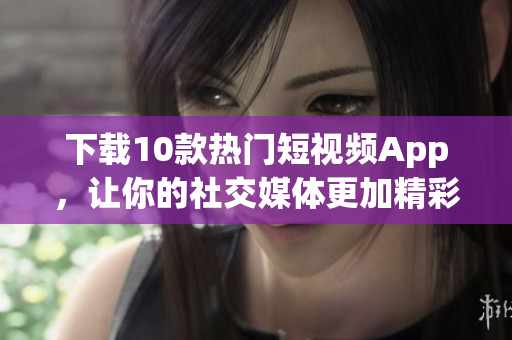 下载10款热门短视频App，让你的社交媒体更加精彩