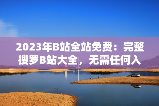 2023年B站全站免费：完整搜罗B站大全，无需任何入口费用！