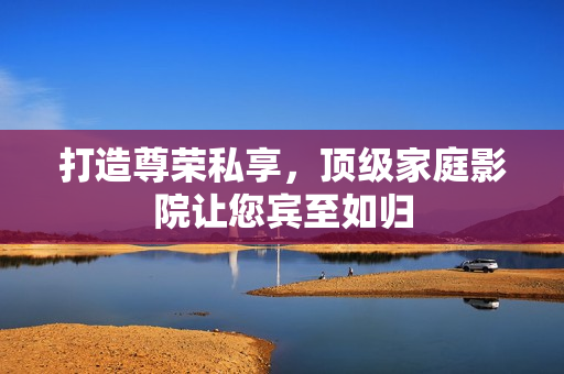 打造尊荣私享，顶级家庭影院让您宾至如归