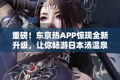 重磅！东京热APP惊现全新升级，让你畅游日本汤温泉！
