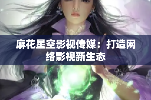 麻花星空影视传媒：打造网络影视新生态