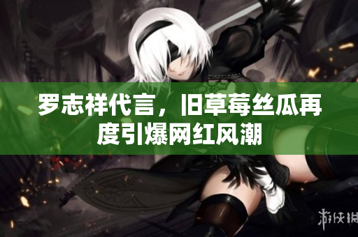 罗志祥代言，旧草莓丝瓜再度引爆网红风潮