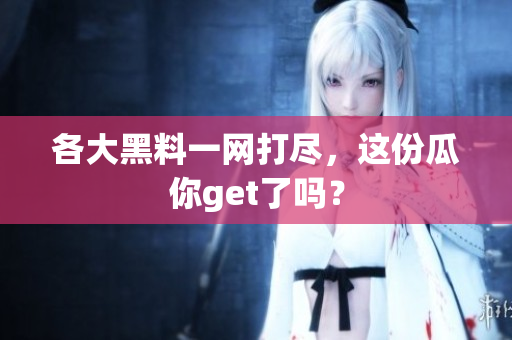 各大黑料一网打尽，这份瓜你get了吗？