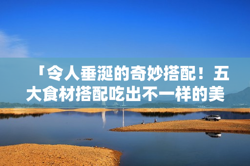 「令人垂涎的奇妙搭配！五大食材搭配吃出不一样的美味！」