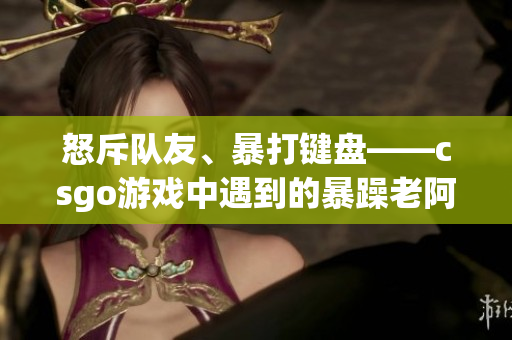 怒斥队友、暴打键盘——csgo游戏中遇到的暴躁老阿姨