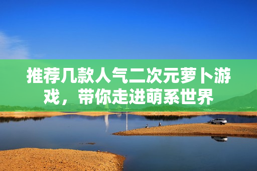 推荐几款人气二次元萝卜游戏，带你走进萌系世界