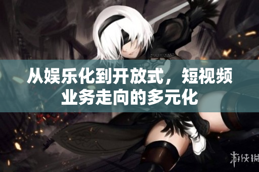 从娱乐化到开放式，短视频业务走向的多元化