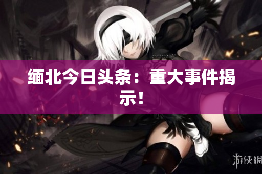 缅北今日头条：重大事件揭示！