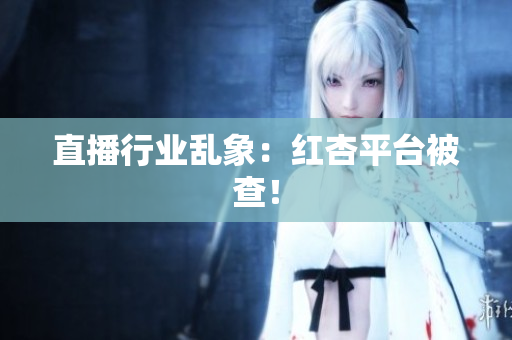 直播行业乱象：红杏平台被查！