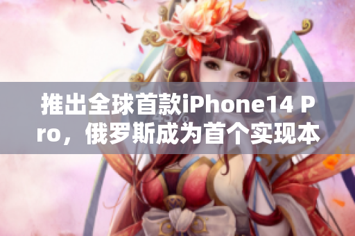 推出全球首款iPhone14 Pro，俄罗斯成为首个实现本地化生产的国家