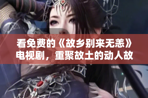 看免费的《故乡别来无恙》电视剧，重聚故土的动人故事！