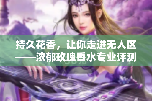 持久花香，让你走进无人区——浓郁玫瑰香水专业评测
