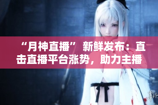 “月神直播” 新鲜发布：直击直播平台涨势，助力主播爆红！