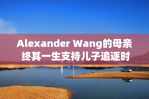 Alexander Wang的母亲 终其一生支持儿子追逐时尚梦想