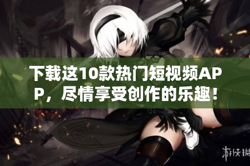 下载这10款热门短视频APP，尽情享受创作的乐趣！