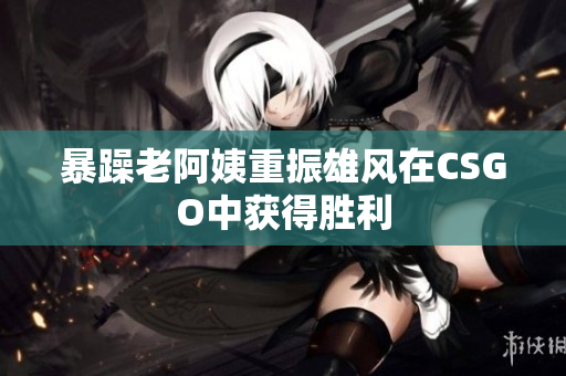 暴躁老阿姨重振雄风在CSGO中获得胜利