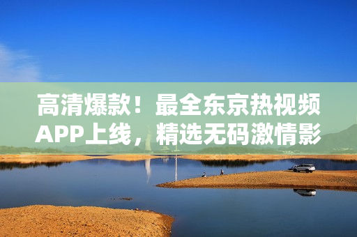 高清爆款！最全东京热视频APP上线，精选无码激情影片