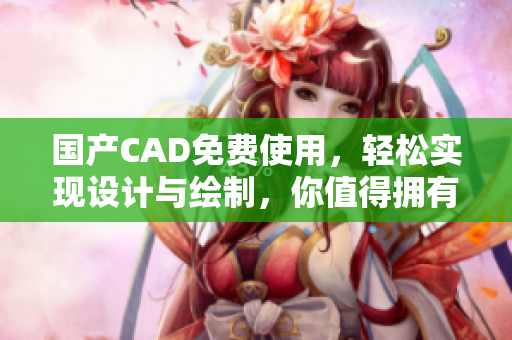 国产CAD免费使用，轻松实现设计与绘制，你值得拥有！