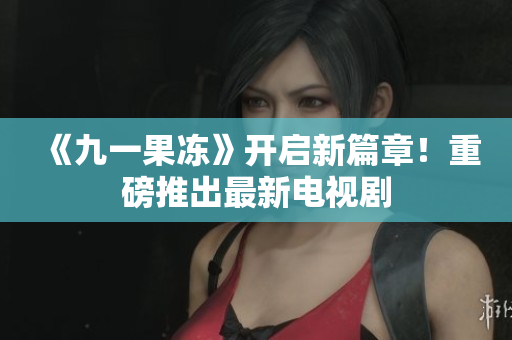 《九一果冻》开启新篇章！重磅推出最新电视剧