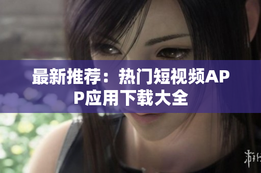 最新推荐：热门短视频APP应用下载大全