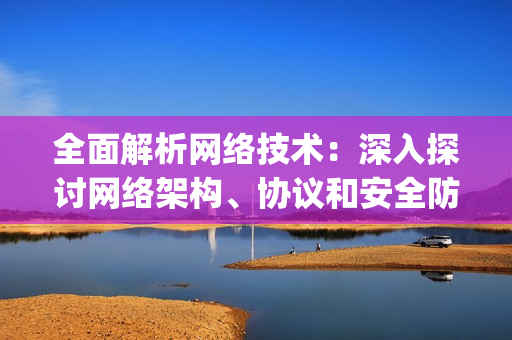 全面解析网络技术：深入探讨网络架构、协议和安全防护)