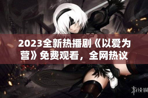 2023全新热播剧《以爱为营》免费观看，全网热议