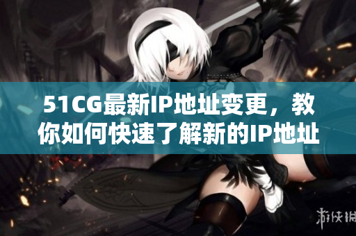 51CG最新IP地址变更，教你如何快速了解新的IP地址
