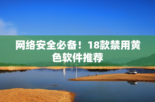 网络安全必备！18款禁用黄色软件推荐