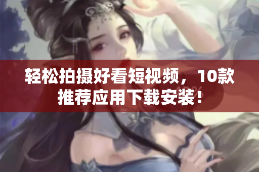 轻松拍摄好看短视频，10款推荐应用下载安装！