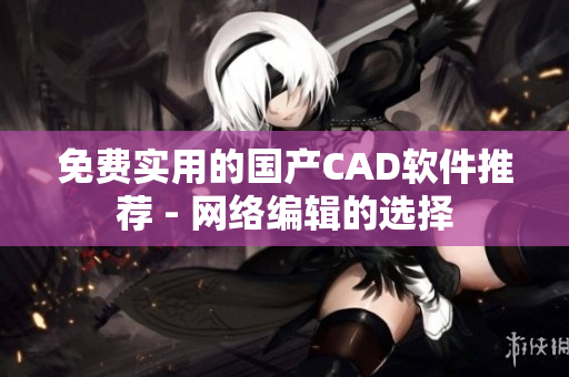 免费实用的国产CAD软件推荐 - 网络编辑的选择