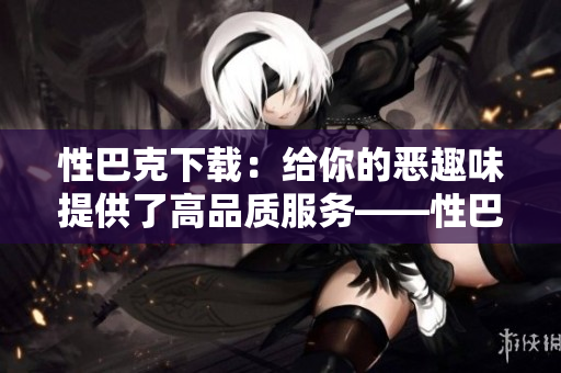 性巴克下载：给你的恶趣味提供了高品质服务——性巴克下载：满足您的私人恶趣味