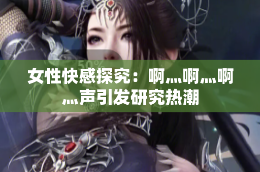 女性快感探究：啊灬啊灬啊灬声引发研究热潮