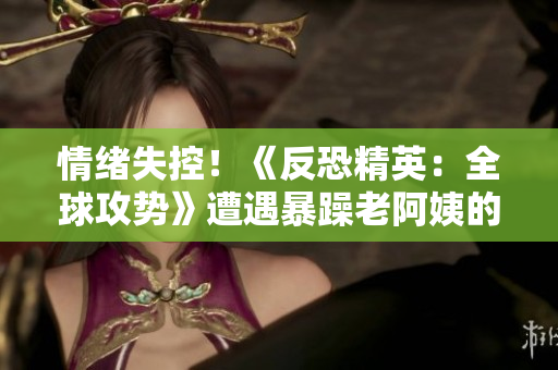 情绪失控！《反恐精英：全球攻势》遭遇暴躁老阿姨的挑战