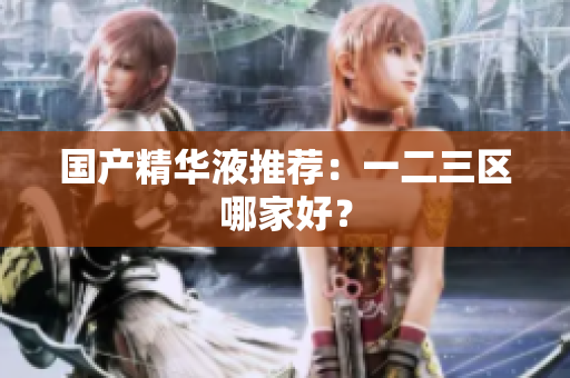 国产精华液推荐：一二三区哪家好？
