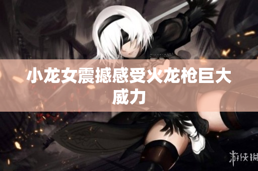 小龙女震撼感受火龙枪巨大威力